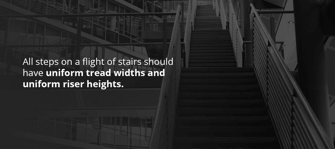 All steps on a flight of stairs should have uniform tread widths and uniform riser heights